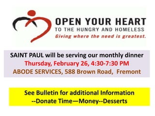 See Bulletin for additional Information
--Donate Time—Money--Desserts
SAINT PAUL will be serving our monthly dinner
Thursday, February 26, 4:30-7:30 PM
ABODE SERVICES, 588 Brown Road, Fremont
 
