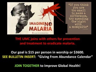 THE UMC joins with others for prevention
and treatment to eradicate malaria.
Our goal is $15 per person in worship or $3600.
SEE BULLETIN INSERT: “Giving From Abundance Calendar”
JOIN TOGETHER to Improve Global Health!
 