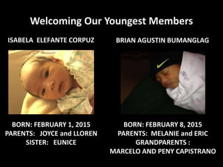 Welcoming Our Youngest Members
ISABELA ELEFANTE CORPUZ
BORN: FEBRUARY 1, 2015
PARENTS: JOYCE and LLOREN
SISTER: EUNICE
BORN: FEBRUARY 8, 2015
PARENTS: MELANIE and ERIC
GRANDPARENTS :
MARCELO AND PENY CAPISTRANO
BRIAN AGUSTIN BUMANGLAG
 