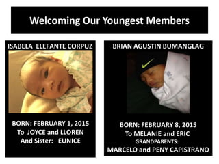 Welcoming Our Youngest Members
ISABELA ELEFANTE CORPUZ
BORN: FEBRUARY 1, 2015
To JOYCE and LLOREN
And Sister: EUNICE
BRIAN AGUSTIN BUMANGLAG
BORN: FEBRUARY 8, 2015
To MELANIE and ERIC
GRANDPARENTS:
MARCELO and PENY CAPISTRANO
 
