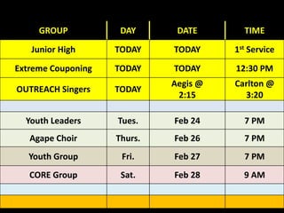 GROUP DAY DATE TIME
Junior High TODAY TODAY 1st Service
Extreme Couponing TODAY TODAY 12:30 PM
OUTREACH Singers TODAY
Aegis @
2:15
Carlton @
3:20
Youth Leaders Tues. Feb 24 7 PM
Agape Choir Thurs. Feb 26 7 PM
Youth Group Fri. Feb 27 7 PM
CORE Group Sat. Feb 28 9 AM
 