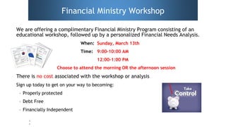 For internal use only.
Financial Ministry Workshop
We are offering a complimentary Financial Ministry Program consisting of an
educational workshop, followed up by a personalized Financial Needs Analysis.
When: Sunday, March 13th
Time: 9:00-10:00 AM
12:00-1:00 PM
Choose to attend the morning OR the afternoon session
There is no cost associated with the workshop or analysis
Sign up today to get on your way to becoming:
– Properly protected
– Debt Free
– Financially Independent
5
 