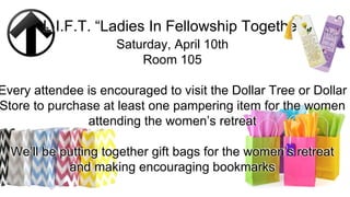 L.I.F.T. “Ladies In Fellowship Together”
Saturday, April 10th
Room 105
Every attendee is encouraged to visit the Dollar Tree or Dollar
Store to purchase at least one pampering item for the women
attending the women’s retreat
We’ll be putting together gift bags for the women’s retreat
and making encouraging bookmarks
 