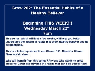 Grow 202: The Essential Habits of a
Healthy Believer
Beginning THIS WEEK!!!
Wednesday March 23rd
7pm
This series, which will last a few weeks, will help you better
understand the essential habits that every healthy believer should
be practicing.
This is a follow-up series to our Church 101: Discover Church
Membership class.
Who will benefit from this series? Anyone who wants to grow
closer to Christ and develop the habits that can help you do that!
 
