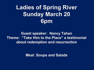Ladies of Spring River
Sunday March 20
6pm
Guest speaker: Nancy Tahan
Theme: “Take Him to the Place” a testimonial
about redemption and resurrection
Meal: Soups and Salads
 