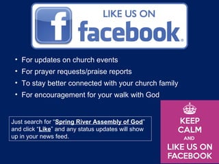 • For updates on church events
• For prayer requests/praise reports
• To stay better connected with your church family
• For encouragement for your walk with God
Just search for “Spring River Assembly of God”
and click “Like” and any status updates will show
up in your news feed.
 