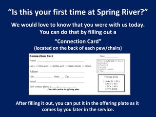 “Is this your first time at Spring River?”
We would love to know that you were with us today.
You can do that by filling out a
“Connection Card”
(located on the back of each pew/chairs)
After filling it out, you can put it in the offering plate as it
comes by you later in the service.
 