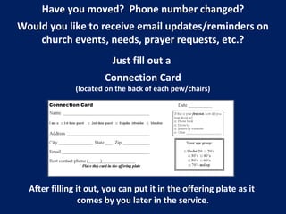 Have you moved? Phone number changed?
Would you like to receive email updates/reminders on
church events, needs, prayer requests, etc.?
Just fill out a
Connection Card
(located on the back of each pew/chairs)
After filling it out, you can put it in the offering plate as it
comes by you later in the service.
 