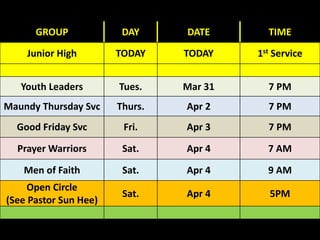 GROUP DAY DATE TIME
Junior High TODAY TODAY 1st Service
Youth Leaders Tues. Mar 31 7 PM
Maundy Thursday Svc Thurs. Apr 2 7 PM
Good Friday Svc Fri. Apr 3 7 PM
Prayer Warriors Sat. Apr 4 7 AM
Men of Faith Sat. Apr 4 9 AM
Open Circle
(See Pastor Sun Hee)
Sat. Apr 4 5PM
 