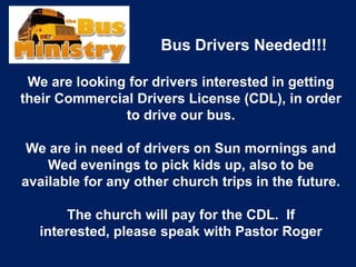 Bus Drivers Needed!!!
We are looking for drivers interested in getting
their Commercial Drivers License (CDL), in order
to drive our bus.
We are in need of drivers on Sun mornings and
Wed evenings to pick kids up, also to be
available for any other church trips in the future.
The church will pay for the CDL. If
interested, please speak with Pastor Roger
 