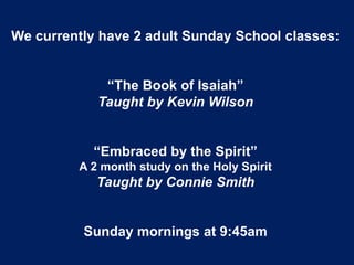 We currently have 2 adult Sunday School classes:
“The Book of Isaiah”
Taught by Kevin Wilson
“Embraced by the Spirit”
A 2 month study on the Holy Spirit
Taught by Connie Smith
Sunday mornings at 9:45am
 