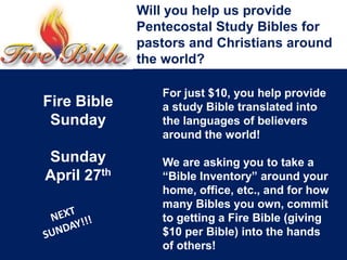 Will you help us provide
Pentecostal Study Bibles for
pastors and Christians around
the world?
For just $10, you help provide
a study Bible translated into
the languages of believers
around the world!
We are asking you to take a
“Bible Inventory” around your
home, office, etc., and for how
many Bibles you own, commit
to getting a Fire Bible (giving
$10 per Bible) into the hands
of others!
Fire Bible
Sunday
Sunday
April 27th
 