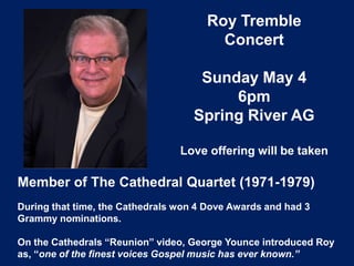 Roy Tremble
Concert
Sunday May 4
6pm
Spring River AG
Love offering will be taken
Member of The Cathedral Quartet (1971-1979)
During that time, the Cathedrals won 4 Dove Awards and had 3
Grammy nominations.
On the Cathedrals “Reunion” video, George Younce introduced Roy
as, “one of the finest voices Gospel music has ever known.”
 