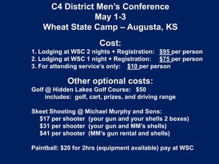 C4 District Men’s Conference
May 1-3
Wheat State Camp – Augusta, KS
Cost:
1. Lodging at WSC 2 nights + Registration: $95 per person
2. Lodging at WSC 1 night + Registration: $75 per person
3. For attending service’s only: $10 per person
Other optional costs:
Golf @ Hidden Lakes Golf Course: $50
includes: golf, cart, prizes, and driving range
Skeet Shooting @ Michael Murphy and Sons:
$17 per shooter (your gun and your shells 2 boxes)
$31 per shooter (your gun and MM’s shells)
$41 per shooter (MM’s gun rental and shells)
Paintball: $20 for 2hrs (equipment available) pay at WSC
 