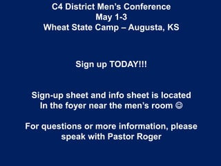 C4 District Men’s Conference
May 1-3
Wheat State Camp – Augusta, KS
Sign up TODAY!!!
Sign-up sheet and info sheet is located
In the foyer near the men’s room 
For questions or more information, please
speak with Pastor Roger
 