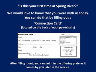 “Is this your first time at Spring River?”
We would love to know that you were with us today.
You can do that by filling out a
“Connection Card”
(located on the back of each pew/chairs)
After filling it out, you can put it in the offering plate as it
comes by you later in the service.
 