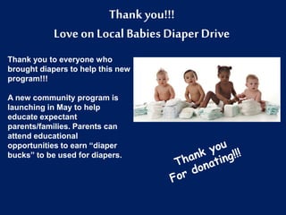 Thank you!!!
Love on Local Babies Diaper Drive
Thank you to everyone who
brought diapers to help this new
program!!!
A new community program is
launching in May to help
educate expectant
parents/families. Parents can
attend educational
opportunities to earn “diaper
bucks” to be used for diapers.
 