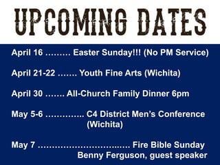 April 16 ……… Easter Sunday!!! (No PM Service)
April 21-22 ……. Youth Fine Arts (Wichita)
April 30 ……. All-Church Family Dinner 6pm
May 5-6 ………….. C4 District Men’s Conference
(Wichita)
May 7 ………………………..…. Fire Bible Sunday
Benny Ferguson, guest speaker
 
