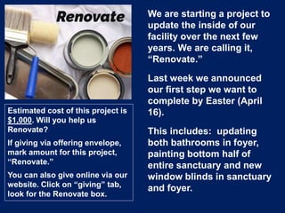 We are starting a project to
update the inside of our
facility over the next few
years. We are calling it,
“Renovate.”
Last week we announced
our first step we want to
complete by Easter (April
16).
This includes: updating
both bathrooms in foyer,
painting bottom half of
entire sanctuary and new
window blinds in sanctuary
and foyer.
Estimated cost of this project is
$1,000. Will you help us
Renovate?
If giving via offering envelope,
mark amount for this project,
“Renovate.”
You can also give online via our
website. Click on “giving” tab,
look for the Renovate box.
 