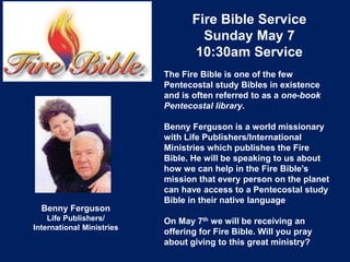 Fire Bible Service
Sunday May 7
10:30am Service
Benny Ferguson
Life Publishers/
International Ministries
The Fire Bible is one of the few
Pentecostal study Bibles in existence
and is often referred to as a one-book
Pentecostal library.
Benny Ferguson is a world missionary
with Life Publishers/International
Ministries which publishes the Fire
Bible. He will be speaking to us about
how we can help in the Fire Bible’s
mission that every person on the planet
can have access to a Pentecostal study
Bible in their native language
On May 7th we will be receiving an
offering for Fire Bible. Will you pray
about giving to this great ministry?
 