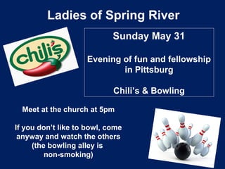 Ladies of Spring River
Sunday May 31
Evening of fun and fellowship
in Pittsburg
Chili’s & Bowling
Meet at the church at 5pm
If you don’t like to bowl, come
anyway and watch the others
(the bowling alley is
non-smoking)
 