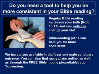 Do you need a tool to help you be
more consistent in your Bible reading?
Regular Bible reading
increases your faith (Rom.
10:17) and can radically
change your life!
Bible-reading plans can
help you be more
consistent.
We have plans available in the foyer and main sanctuary
entrance. You can also find many plans online, as well,
as through the FREE Bible mobile phone/tablet app,
Youversion.
 