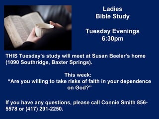 Ladies
Bible Study
Tuesday Evenings
6:30pm
THIS Tuesday’s study will meet at Susan Beeler’s home
(1090 Southridge, Baxter Springs).
This week:
“Are you willing to take risks of faith in your dependence
on God?”
If you have any questions, please call Connie Smith 856-
5578 or (417) 291-2250.
 