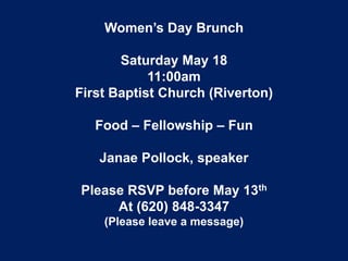 Women’s Day Brunch
Saturday May 18
11:00am
First Baptist Church (Riverton)
Food – Fellowship – Fun
Janae Pollock, speaker
Please RSVP before May 13th
At (620) 848-3347
(Please leave a message)
 