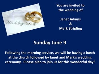 You are invited to
the wedding of
Janet Adams
&
Mark Stripling
Sunday June 9
Following the morning service, we will be having a lunch
at the church followed by Janet and Mark’s wedding
ceremony. Please plan to join us for this wonderful day!
 