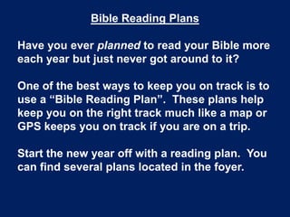 Bible Reading Plans
Have you ever planned to read your Bible more
each year but just never got around to it?
One of the best ways to keep you on track is to
use a “Bible Reading Plan”. These plans help
keep you on the right track much like a map or
GPS keeps you on track if you are on a trip.
Start the new year off with a reading plan. You
can find several plans located in the foyer.
 