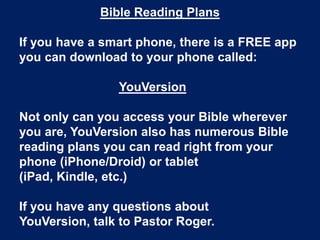 Bible Reading Plans
If you have a smart phone, there is a FREE app
you can download to your phone called:
YouVersion
Not only can you access your Bible wherever
you are, YouVersion also has numerous Bible
reading plans you can read right from your
phone (iPhone/Droid) or tablet
(iPad, Kindle, etc.)
If you have any questions about
YouVersion, talk to Pastor Roger.
 