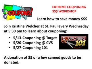 EXTREME COUPONING
$$$ WORKSHOP
Learn how to save money $$$
Join Kristine Welcher at St. Paul every Wednesday
at 5:30 pm to learn about couponing:
• 5/13-Couponing @ Target
• 5/20-Couponing @ CVS
• 5/27-Couponing 101
A donation of $5 or a few canned goods to be
donated.