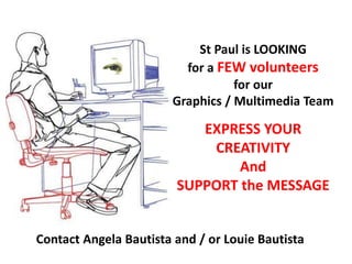 St Paul is LOOKING
for a FEW volunteers
for our
Graphics / Multimedia Team
Contact Angela Bautista and / or Louie Bautista
EXPRESS YOUR
CREATIVITY
And
SUPPORT the MESSAGE
