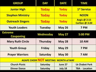 GROUP DAY DATE TIME
Junior High Today Today 1st Service
Stephen Ministry Today Today NOON
Outreach Singers Today Today
Aegis @ 2:15
Carlton @ 3:20
Youth Leaders Tuesday May 26 7 PM
Extreme TBA – Location
Couponing
Wednesday May 27 5:00 PM
Mary Ruth Circle Thursday May 28 10 AM
Youth Group Friday May 29 7 PM
Prayer Warriors Saturday May 30 7 AM
AGAPE CHOIR NOT MEETING MONTH of MAY
Church Picnic Saturday June 27 Lk Chabot Park
Dinner Dance Saturday July 18 TBA - Location
 