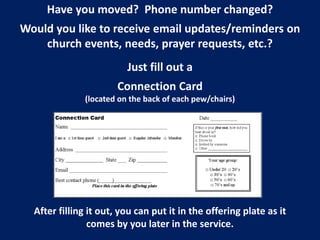 Have you moved? Phone number changed?
Would you like to receive email updates/reminders on
church events, needs, prayer requests, etc.?
Just fill out a
Connection Card
(located on the back of each pew/chairs)
After filling it out, you can put it in the offering plate as it
comes by you later in the service.
 