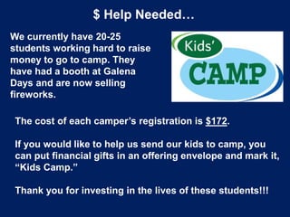 $ Help Needed…
We currently have 20-25
students working hard to raise
money to go to camp. They
have had a booth at Galena
Days and are now selling
fireworks.
The cost of each camper’s registration is $172.
If you would like to help us send our kids to camp, you
can put financial gifts in an offering envelope and mark it,
“Kids Camp.”
Thank you for investing in the lives of these students!!!
 