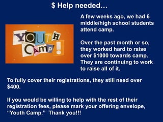 $ Help needed…
A few weeks ago, we had 6
middle/high school students
attend camp.
Over the past month or so,
they worked hard to raise
over $1000 towards camp.
They are continuing to work
to raise all of it.
To fully cover their registrations, they still need over
$400.
If you would be willing to help with the rest of their
registration fees, please mark your offering envelope,
“Youth Camp.” Thank you!!!
 