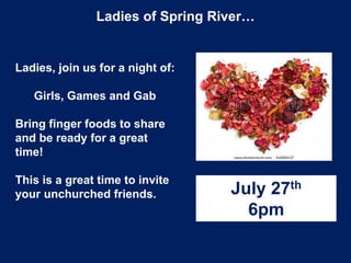 Ladies of Spring River…
Ladies, join us for a night of:
Girls, Games and Gab
Bring finger foods to share
and be ready for a great
time!
This is a great time to invite
your unchurched friends. July 27th
6pm
 