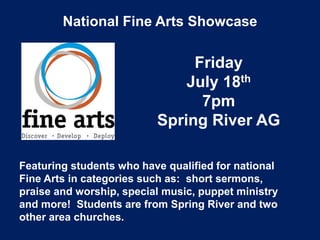 National Fine Arts Showcase
Friday
July 18th
7pm
Spring River AG
Featuring students who have qualified for national
Fine Arts in categories such as: short sermons,
praise and worship, special music, puppet ministry
and more! Students are from Spring River and two
other area churches.
 
