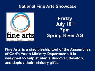 National Fine Arts Showcase
Friday
July 18th
7pm
Spring River AG
Fine Arts is a discipleship tool of the Assemblies
of God’s Youth Ministry Department. It is
designed to help students discover, develop,
and deploy their ministry gifts.
 