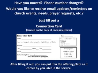 Have you moved? Phone number changed?
Would you like to receive email updates/reminders on
church events, needs, prayer requests, etc.?
Just fill out a
Connection Card
(located on the back of each pew/chairs)
After filling it out, you can put it in the offering plate as it
comes by you later in the service.
 