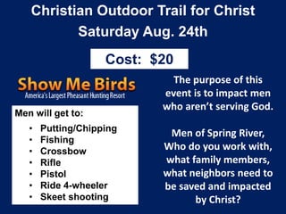 Christian Outdoor Trail for Christ
Saturday Aug. 24th
The purpose of this
event is to impact men
who aren’t serving God.
Men of Spring River,
Who do you work with,
what family members,
what neighbors need to
be saved and impacted
by Christ?
Men will get to:
• Putting/Chipping
• Fishing
• Crossbow
• Rifle
• Pistol
• Ride 4-wheeler
• Skeet shooting
Cost: $20
 