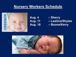 Nursery Workers Schedule
Aug. 4 – Sherry
Aug. 11 – LeaOna/Shylee
Aug. 18 – Boone/Kerry
 