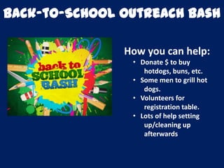 Back-to-School Outreach Bash
How you can help:
• Donate $ to buy
hotdogs, buns, etc.
• Some men to grill hot
dogs.
• Volunteers for
registration table.
• Lots of help setting
up/cleaning up
afterwards
 