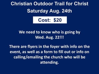 Christian Outdoor Trail for Christ
Saturday Aug. 24th
We need to know who is going by
Wed. Aug. 22!!!
There are flyers in the foyer with info on the
event, as well as a form to fill out or info on
calling/emailing the church who will be
attending.
Cost: $20
 