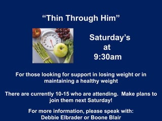 “Thin Through Him”
Saturday’s
at
9:30am
For those looking for support in losing weight or in
maintaining a healthy weight
There are currently 10-15 who are attending. Make plans to
join them next Saturday!
For more information, please speak with:
Debbie Elbrader or Boone Blair
 