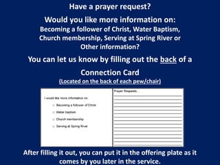 Have a prayer request? 
Would you like more information on: 
Becoming a follower of Christ, Water Baptism, 
Church membership, Serving at Spring River or 
Other information? 
You can let us know by filling out the back of a 
Connection Card 
(Located on the back of each pew/chair) 
After filling it out, you can put it in the offering plate as it 
comes by you later in the service. 
 