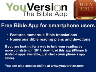 Free Bible App for smartphone users 
• Features numerous Bible translations 
• Numerous Bible reading plans and devotions 
If you are looking for a way to help your reading be 
more consistent in 2014, download this app (iPhone & 
Android apps available, just check your phone’s app 
store). 
You can also access online at www.youversion.com 
 
