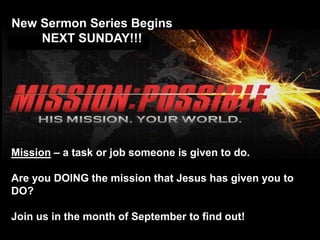 New Sermon Series Begins 
NEXT SUNDAY!!! 
Mission – a task or job someone is given to do. 
Are you DOING the mission that Jesus has given you to 
DO? 
Join us in the month of September to find out! 
 