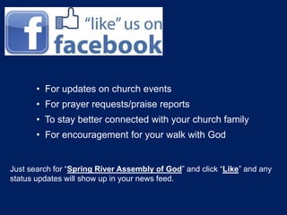 • For updates on church events 
• For prayer requests/praise reports 
• To stay better connected with your church family 
• For encouragement for your walk with God 
Just search for “Spring River Assembly of God” and click “Like” and any 
status updates will show up in your news feed. 
 